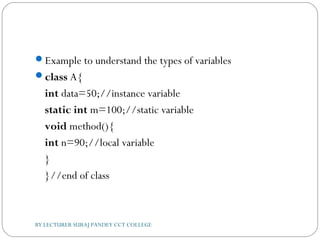 Example to understand the types of variables
class A{  
int data=50;//instance variable  
static int m=100;//static variable  
void method(){  
int n=90;//local variable  
}  
}//end of class  
BY LECTURER SURAJ PANDEY CCT COLLEGE
 
