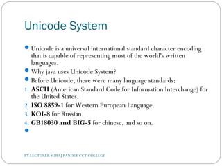 Unicode System
Unicode is a universal international standard character encoding
that is capable of representing most of the world's written
languages.
Why java uses Unicode System?
Before Unicode, there were many language standards:
1. ASCII (American Standard Code for Information Interchange) for
the United States.
2. ISO 8859-1 for Western European Language.
3. KOI-8 for Russian.
4. GB18030 and BIG-5 for chinese, and so on.
 
BY LECTURER SURAJ PANDEY CCT COLLEGE
 