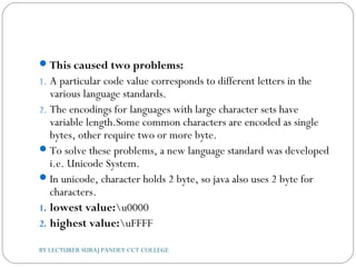 This caused two problems:
1. A particular code value corresponds to different letters in the
various language standards.
2. The encodings for languages with large character sets have
variable length.Some common characters are encoded as single
bytes, other require two or more byte.
To solve these problems, a new language standard was developed
i.e. Unicode System.
In unicode, character holds 2 byte, so java also uses 2 byte for
characters.
1. lowest value:u0000
2. highest value:uFFFF
BY LECTURER SURAJ PANDEY CCT COLLEGE
 