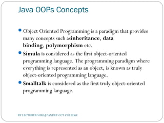 Java OOPs Concepts
Object Oriented Programming is a paradigm that provides
many concepts such asinheritance, data
binding, polymorphism etc.
Simula is considered as the first object-oriented
programming language. The programming paradigm where
everything is represented as an object, is known as truly
object-oriented programming language.
Smalltalk is considered as the first truly object-oriented
programming language.
BY LECTURER SURAJ PANDEY CCT COLLEGE
 