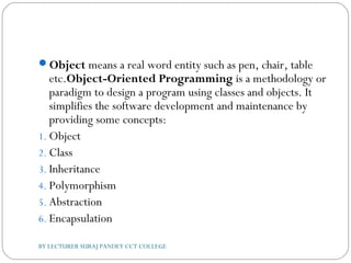 Object means a real word entity such as pen, chair, table
etc.Object-Oriented Programming is a methodology or
paradigm to design a program using classes and objects. It
simplifies the software development and maintenance by
providing some concepts:
1. Object
2. Class
3. Inheritance
4. Polymorphism
5. Abstraction
6. Encapsulation
BY LECTURER SURAJ PANDEY CCT COLLEGE
 