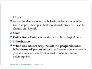 1. Object
Any entity that has state and behavior is known as an object.
For example: chair, pen, table, keyboard, bike etc. It can be
physical and logical.
2. Class
Collection of objects is called class. It is a logical entity.
3. Inheritance
When one object acquires all the properties and
behaviours of parent object i.e. known as inheritance. It
provides code reusability. It is used to achieve runtime
polymorphism.
BY LECTURER SURAJ PANDEY CCT COLLEGE
 