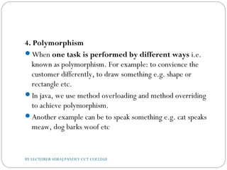 4. Polymorphism
When one task is performed by different ways i.e.
known as polymorphism. For example: to convience the
customer differently, to draw something e.g. shape or
rectangle etc.
In java, we use method overloading and method overriding
to achieve polymorphism.
Another example can be to speak something e.g. cat speaks
meaw, dog barks woof etc
BY LECTURER SURAJ PANDEY CCT COLLEGE
 