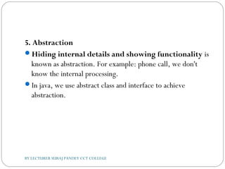 5. Abstraction
Hiding internal details and showing functionality is
known as abstraction. For example: phone call, we don't
know the internal processing.
In java, we use abstract class and interface to achieve
abstraction.
BY LECTURER SURAJ PANDEY CCT COLLEGE
 