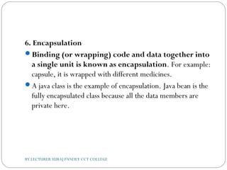 6. Encapsulation
Binding (or wrapping) code and data together into
a single unit is known as encapsulation. For example:
capsule, it is wrapped with different medicines.
A java class is the example of encapsulation. Java bean is the
fully encapsulated class because all the data members are
private here.
BY LECTURER SURAJ PANDEY CCT COLLEGE
 