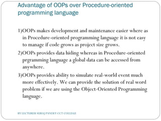 Advantage of OOPs over Procedure-oriented
programming language
1)OOPs makes development and maintenance easier where as
in Procedure-oriented programming language it is not easy
to manage if code grows as project size grows.
2)OOPs provides data hiding whereas in Procedure-oriented
prgramming language a global data can be accessed from
anywhere.
3)OOPs provides ability to simulate real-world event much
more effectively. We can provide the solution of real word
problem if we are using the Object-Oriented Programming
language.
BY LECTURER SURAJ PANDEY CCT COLLEGE
 