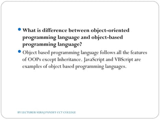 What is difference between object-oriented
programming language and object-based
programming language?
Object based programming language follows all the features
of OOPs except Inheritance. JavaScript and VBScript are
examples of object based programming languages.
BY LECTURER SURAJ PANDEY CCT COLLEGE
 