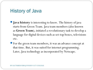 History of Java
Java history is interesting to know. The history of java
starts from Green Team. Java team members (also known
as Green Team), initiated a revolutionary task to develop a
language for digital devices such as set-top boxes, televisions
etc.
For the green team members, it was an advance concept at
that time. But, it was suited for internet programming.
Later, Java technology as incorporated by Netscape.
BY LECTURER SURAJ PANDEY CCT COLLEGE
 