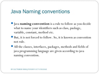 Java Naming conventions
Java naming convention is a rule to follow as you decide
what to name your identifiers such as class, package,
variable, constant, method etc.
But, it is not forced to follow. So, it is known as convention
not rule.
All the classes, interfaces, packages, methods and fields of
java programming language are given according to java
naming convention.
BY LECTURER SURAJ PANDEY CCT COLLEGE
 