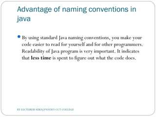 Advantage of naming conventions in
java
By using standard Java naming conventions, you make your
code easier to read for yourself and for other programmers.
Readability of Java program is very important. It indicates
that less time is spent to figure out what the code does.
BY LECTURER SURAJ PANDEY CCT COLLEGE
 