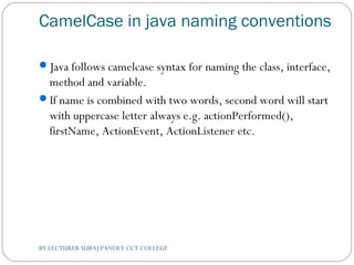 CamelCase in java naming conventions
Java follows camelcase syntax for naming the class, interface,
method and variable.
If name is combined with two words, second word will start
with uppercase letter always e.g. actionPerformed(),
firstName, ActionEvent, ActionListener etc.
BY LECTURER SURAJ PANDEY CCT COLLEGE
 