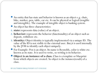 An entity that has state and behavior is known as an object e.g. chair,
bike, marker, pen, table, car etc. It can be physical or logical (tengible
and intengible). The example of integible object is banking system.
An object has three characteristics:
1. state: represents data (value) of an object.
2. behavior: represents the behavior (functionality) of an object such as
deposit, withdraw etc.
3. identity: Object identity is typically implemented via a unique ID. The
value of the ID is not visible to the external user. But,it is used internally
by the JVM to identify each object uniquely.
For Example: Pen is an object. Its name is Reynolds, color is white etc.
known as its state. It is used to write, so writing is its behavior.
Object is an instance of a class. Class is a template or blueprint
from which objects are created. So object is the instance(result) of a
class.
BY LECTURER SURAJ PANDEY CCT COLLEGE
 
