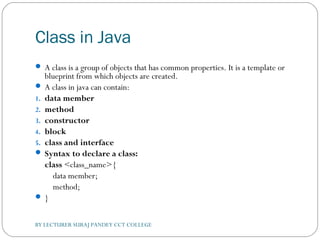 Class in Java
 A class is a group of objects that has common properties. It is a template or
blueprint from which objects are created.
 A class in java can contain:
1. data member
2. method
3. constructor
4. block
5. class and interface
 Syntax to declare a class:
class <class_name>{  
    data member;  
    method;  
 }  
BY LECTURER SURAJ PANDEY CCT COLLEGE
 