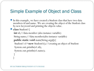 Simple Example of Object and Class
In this example, we have created a Student class that have two data
members id and name. We are creating the object of the Student class
by new keyword and printing the objects value.
class Student1{  
 int id;//data member (also instance variable)  
 String name;//data member(also instance variable)    
 public static void main(String args[]){  
  Student1 s1=new Student1();//creating an object of Student  
  System.out.println(s1.id);  
  System.out.println(s1.name);  
 }  
}  
BY LECTURER SURAJ PANDEY CCT COLLEGE
 