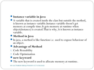 Instance variable in Java
A variable that is created inside the class but outside the method,
is known as instance variable.Instance variable doesn't get
memory at compile time.It gets memory at runtime when
object(instance) is created.That is why, it is known as instance
variable.
Method in Java
In java, a method is like function i.e. used to expose behaviour of
an object.
Advantage of Method
1. Code Reusability
2. Code Optimization
new keyword
The new keyword is used to allocate memory at runtime.
BY LECTURER SURAJ PANDEY CCT COLLEGE
 