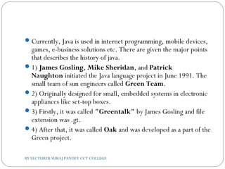 Currently, Java is used in internet programming, mobile devices,
games, e-business solutions etc. There are given the major points
that describes the history of java.
1) James Gosling, Mike Sheridan, and Patrick
Naughton initiated the Java language project in June 1991. The
small team of sun engineers called Green Team.
2) Originally designed for small, embedded systems in electronic
appliances like set-top boxes.
3) Firstly, it was called "Greentalk" by James Gosling and file
extension was .gt.
4) After that, it was called Oak and was developed as a part of the
Green project.
BY LECTURER SURAJ PANDEY CCT COLLEGE
 