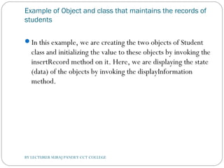 Example of Object and class that maintains the records of
students
In this example, we are creating the two objects of Student
class and initializing the value to these objects by invoking the
insertRecord method on it. Here, we are displaying the state
(data) of the objects by invoking the displayInformation
method.
BY LECTURER SURAJ PANDEY CCT COLLEGE
 