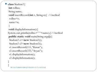 class Student2{  
 int rollno;  
 String name;    
 void insertRecord(int r, String n){  //method  
  rollno=r;  
  name=n;  
 }    
 void displayInformation(){
System.out.println(rollno+" "+name);}//method    
 public static void main(String args[]){  
  Student2 s1=new Student2();  
  Student2 s2=new Student2();    
  s1.insertRecord(111,"Karan");  
  s2.insertRecord(222,"Aryan");   
  s1.displayInformation();  
  s2.displayInformation();    
}  
}  
BY LECTURER SURAJ PANDEY CCT COLLEGE
 