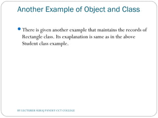 Another Example of Object and Class
There is given another example that maintains the records of
Rectangle class. Its exaplanation is same as in the above
Student class example.
BY LECTURER SURAJ PANDEY CCT COLLEGE
 