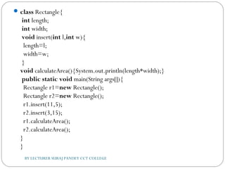 class Rectangle{  
 int length;  
 int width;    
 void insert(int l,int w){  
  length=l;  
  width=w;  
 }    
void calculateArea(){System.out.println(length*width);}    
 public static void main(String args[]){  
  Rectangle r1=new Rectangle();  
  Rectangle r2=new Rectangle();    
r1.insert(11,5);  
  r2.insert(3,15);  
r1.calculateArea();  
  r2.calculateArea();  
}  
}  
BY LECTURER SURAJ PANDEY CCT COLLEGE
 