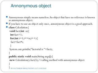 Annonymous object
Annonymous simply means nameless.An object that have no reference is known
as annonymous object.
If you have to use an object only once, annonymous object is a good approach.
class Calculation{    
 void fact(int  n){  
  int fact=1;  
  for(int i=1;i<=n;i++){  
   fact=fact*i;  
  }  
 System.out.println("factorial is "+fact);  
}    
public static void main(String args[]){  
 new Calculation().fact(5);//calling method with annonymous object  
}  
}  BY LECTURER SURAJ PANDEY CCT COLLEGE
 