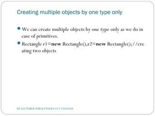 Creating multiple objects by one type only
We can create multiple objects by one type only as we do in
case of primitives.
Rectangle r1=new Rectangle(),r2=new Rectangle();//cre
ating two objects  
BY LECTURER SURAJ PANDEY CCT COLLEGE
 