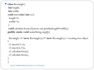 class Rectangle{  
 int length;  
 int width;    
void insert(int l,int w){  
  length=l;  
  width=w;  
 }    
 void calculateArea(){System.out.println(length*width);}    
public static void main(String args[]){  
  Rectangle r1=new Rectangle(),r2=new Rectangle();//creating two object
s      
  r1.insert(11,5);  
  r2.insert(3,15);    
  r1.calculateArea();  
  r2.calculateArea();  
}  
}  
BY LECTURER SURAJ PANDEY CCT COLLEGE
 