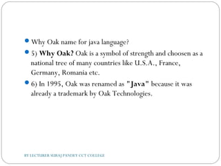 Why Oak name for java language?
5) Why Oak? Oak is a symbol of strength and choosen as a
national tree of many countries like U.S.A., France,
Germany, Romania etc.
6) In 1995, Oak was renamed as "Java" because it was
already a trademark by Oak Technologies.
BY LECTURER SURAJ PANDEY CCT COLLEGE
 