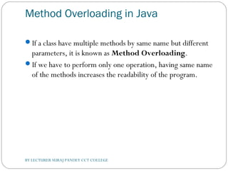 Method Overloading in Java
If a class have multiple methods by same name but different
parameters, it is known as Method Overloading.
If we have to perform only one operation, having same name
of the methods increases the readability of the program.
BY LECTURER SURAJ PANDEY CCT COLLEGE
 