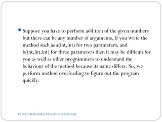 Suppose you have to perform addition of the given numbers
but there can be any number of arguments, if you write the
method such as a(int,int) for two parameters, and
b(int,int,int) for three parameters then it may be difficult for
you as well as other programmers to understand the
behaviour of the method because its name differs. So, we
perform method overloading to figure out the program
quickly.
BY LECTURER SURAJ PANDEY CCT COLLEGE
 