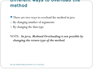 Different ways to overload the
method
There are two ways to overload the method in java
1. By changing number of arguments
2. By changing the data type
NOTE: In java, Methood Overloading is not possible by
changing the return type of the method.
BY LECTURER SURAJ PANDEY CCT COLLEGE
 