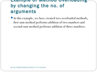 Example of Method Overloading
by changing the no. of
arguments
In this example, we have created two overloaded methods,
first sum method performs addition of two numbers and
second sum method performs addition of three numbers.
BY LECTURER SURAJ PANDEY CCT COLLEGE
 
