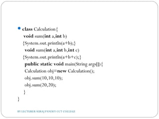 class Calculation{  
 void sum(int a,int b)
{System.out.println(a+b);}  
  void sum(int a,int b,int c)
{System.out.println(a+b+c);}    
  public static void main(String args[]){  
  Calculation obj=new Calculation();  
  obj.sum(10,10,10);  
  obj.sum(20,20);    
 }  
}  
BY LECTURER SURAJ PANDEY CCT COLLEGE
 
