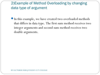2)Example of Method Overloading by changing
data type of argument
In this example, we have created two overloaded methods
that differs in data type. The first sum method receives two
integer arguments and second sum method receives two
double arguments.
BY LECTURER SURAJ PANDEY CCT COLLEGE
 