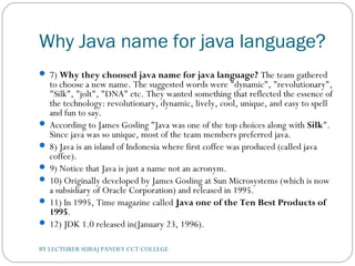 Why Java name for java language?
 7) Why they choosed java name for java language? The team gathered
to choose a new name. The suggested words were "dynamic", "revolutionary",
"Silk", "jolt", "DNA" etc. They wanted something that reflected the essence of
the technology: revolutionary, dynamic, lively, cool, unique, and easy to spell
and fun to say.
 According to James Gosling "Java was one of the top choices along with Silk".
Since java was so unique, most of the team members preferred java.
 8) Java is an island of Indonesia where first coffee was produced (called java
coffee).
 9) Notice that Java is just a name not an acronym.
 10) Originally developed by James Gosling at Sun Microsystems (which is now
a subsidiary of Oracle Corporation) and released in 1995.
 11) In 1995, Time magazine called Java one of the Ten Best Products of
1995.
 12) JDK 1.0 released in(January 23, 1996).
BY LECTURER SURAJ PANDEY CCT COLLEGE
 
