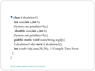 class Calculation3{  
 int sum(int a,int b)
{System.out.println(a+b);}  
  double sum(int a,int b)
{System.out.println(a+b);}    
 public static void main(String args[]){  
 Calculation3 obj=new Calculation3();  
 int result=obj.sum(20,20); //Compile Time Error   
  }  
}  
BY LECTURER SURAJ PANDEY CCT COLLEGE
 