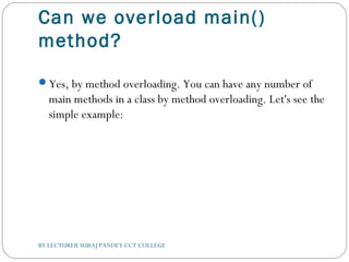 Can we overload main()
method?
Yes, by method overloading. You can have any number of
main methods in a class by method overloading. Let's see the
simple example:
BY LECTURER SURAJ PANDEY CCT COLLEGE
 