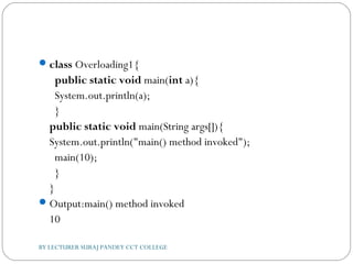 class Overloading1{  
  public static void main(int a){  
  System.out.println(a);  
  }      
public static void main(String args[]){  
System.out.println("main() method invoked");  
  main(10);  
  }  
}  
Output:main() method invoked
10
BY LECTURER SURAJ PANDEY CCT COLLEGE
 