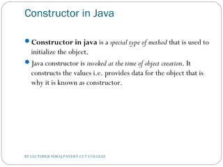 Constructor in Java
Constructor in java is a special type of method that is used to
initialize the object.
Java constructor is invoked at the time of object creation. It
constructs the values i.e. provides data for the object that is
why it is known as constructor.
BY LECTURER SURAJ PANDEY CCT COLLEGE
 