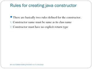 Rules for creating java constructor
There are basically two rules defined for the constructor.
1. Constructor name must be same as its class name
2. Constructor must have no explicit return type
BY LECTURER SURAJ PANDEY CCT COLLEGE
 