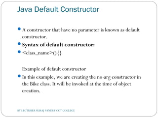 Java Default Constructor
A constructor that have no parameter is known as default
constructor.
Syntax of default constructor:
<class_name>(){}  
Example of default constructor
In this example, we are creating the no-arg constructor in
the Bike class. It will be invoked at the time of object
creation.
BY LECTURER SURAJ PANDEY CCT COLLEGE
 