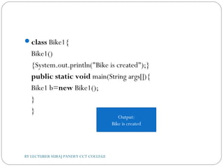 class Bike1{  
Bike1()
{System.out.println("Bike is created");}  
public static void main(String args[]){  
Bike1 b=new Bike1();  
}  
}  
Output:
Bike is created
BY LECTURER SURAJ PANDEY CCT COLLEGE
 