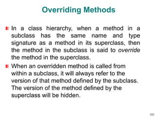 Overriding Methods
In a class hierarchy, when a method in a
subclass has the same name and type
signature as a method in its superclass, then
the method in the subclass is said to override
the method in the superclass.
When an overridden method is called from
within a subclass, it will always refer to the
version of that method defined by the subclass.
The version of the method defined by the
superclass will be hidden.
101
 