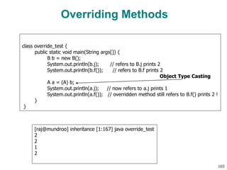 Overriding Methods
class override_test {
public static void main(String args[]) {
B b = new B();
System.out.println(b.j); // refers to B.j prints 2
System.out.println(b.f()); // refers to B.f prints 2
A a = (A) b;
System.out.println(a.j); // now refers to a.j prints 1
System.out.println(a.f()); // overridden method still refers to B.f() prints 2 !
}
}
Object Type Casting
[raj@mundroo] inheritance [1:167] java override_test
2
2
1
2
103
 