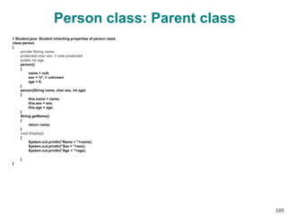 Person class: Parent class
// Student.java: Student inheriting properties of person class
class person
{
private String name;
protected char sex; // note protected
public int age;
person()
{
name = null;
sex = 'U'; // unknown
age = 0;
}
person(String name, char sex, int age)
{
this.name = name;
this.sex = sex;
this.age = age;
}
String getName()
{
return name;
}
void Display()
{
System.out.println("Name = "+name);
System.out.println("Sex = "+sex);
System.out.println("Age = "+age);
}
}
105
 