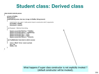 Student class: Derived class
class student extends person
{
private int RollNo;
String branch;
student(String name, char sex, int age, int RollNo, String branch)
{
super(name, sex, age); // calls parent class's constructor with 3 arguments
this.RollNo = RollNo;
this.branch = branch;
}
void Display() // Method Overriding
{
System.out.println("Roll No = "+RollNo);
System.out.println("Name = "+getName());
System.out.println("Sex = "+sex);
System.out.println("Age = "+age);
System.out.println("Branch = "+branch);
}
void TestMethod() // test what is valid to access
{
// name = "Mark"; Error: name is private
sex = 'M';
RollNo = 20;
}
}
What happens if super class constructor is not explicitly invoked ?
(default constructor will be invoked).
106
 