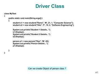 Driver Class
class MyTest
{
public static void main(String args[] )
{
student s1 = new student("Rama", 'M', 21, 1, "Computer Science");
student s2 = new student("Sita", 'F', 19, 2, "Software Engineering");
System.out.println("Student 1 Details...");
s1.Display();
System.out.println("Student 2 Details...");
s2.Display();
person p1 = new person("Rao", 'M', 45);
System.out.println("Person Details...");
p1.Display();
}
}
Can we create Object of person class ?
107
 