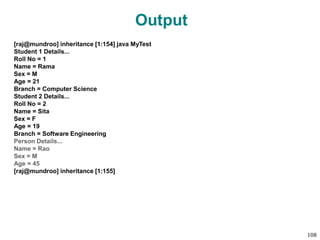 Output
[raj@mundroo] inheritance [1:154] java MyTest
Student 1 Details...
Roll No = 1
Name = Rama
Sex = M
Age = 21
Branch = Computer Science
Student 2 Details...
Roll No = 2
Name = Sita
Sex = F
Age = 19
Branch = Software Engineering
Person Details...
Name = Rao
Sex = M
Age = 45
[raj@mundroo] inheritance [1:155]
108
 