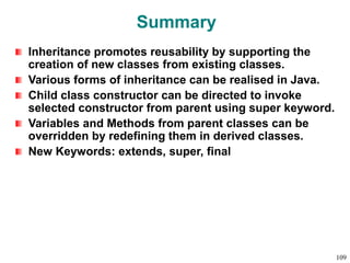 Summary
Inheritance promotes reusability by supporting the
creation of new classes from existing classes.
Various forms of inheritance can be realised in Java.
Child class constructor can be directed to invoke
selected constructor from parent using super keyword.
Variables and Methods from parent classes can be
overridden by redefining them in derived classes.
New Keywords: extends, super, final
109
 