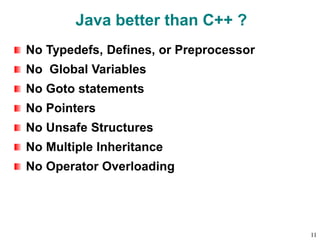 Java better than C++ ?
No Typedefs, Defines, or Preprocessor
No Global Variables
No Goto statements
No Pointers
No Unsafe Structures
No Multiple Inheritance
No Operator Overloading
11
 